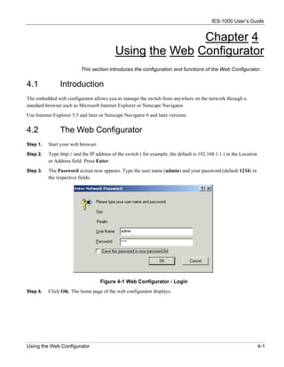 IES-1000 User’s Guide


                                                          Chapter 4
                                           Using the Web Configurator
                          This section introduces the configuration and functions of the Web Configurator.


4.1             Introduction
The embedded web configurator allows you to manage the switch from anywhere on the network through a
standard browser such as Microsoft Internet Explorer or Netscape Navigator.
Use Internet Explorer 5.5 and later or Netscape Navigator 6 and later versions.


4.2             The Web Configurator
Step 1.   Start your web browser.
Step 2.   Type http:// and the IP address of the switch ( for example, the default is 192.168.1.1 ) in the Location
          or Address field. Press Enter.
Step 3.   The Password screen now appears. Type the user name (admin) and your password (default 1234) in
          the respective fields.




                                    Figure 4-1 Web Configurator - Login
Step 4.   Click OK. The home page of the web configurator displays.




Using the Web Configurator                                                                                            4-1
 