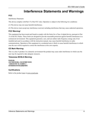 IES-1000 User’s Guide


                       Interference Statements and Warnings
FCC
Interference Statement:
This device complies with Part 15 of the FCC rules. Operation is subject to the following two conditions:
(1) This device may not cause harmful interference.
(2) This device must accept any interference received, including interference that may cause undesired operations.
FCC Warning!
This equipment has been tested and found to comply with the limits for a Class A digital device, pursuant to Part
15 of the FCC Rules. These limits are designed to provide reasonable protection against harmful interference in a
commercial environment. This equipment generates, uses, and can radiate radio frequency energy and, if not
installed and used in accordance with the instruction manual, may cause harmful interference to radio
communications. Operation of this equipment in a residential area is likely to cause harmful interference in which
case the user will be required to correct the interference at his own expense.
CE Mark Warning:
This is a class A product. In a domestic environment this product may cause radio interference in which case the
user may be required to take adequate measures.
Taiwanese BCIQ A Warning:




Certifications
Refer to the product page at www.zyxel.com.




Inference Statements and Warnings                                                                                    iii
 