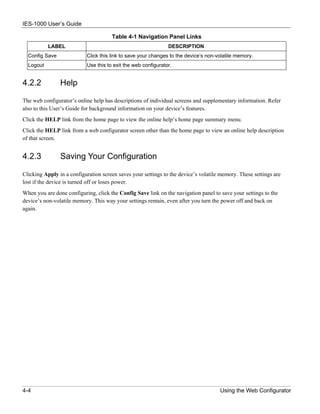 IES-1000 User’s Guide

                                      Table 4-1 Navigation Panel Links
           LABEL                                               DESCRIPTION
  Config Save              Click this link to save your changes to the device’s non-volatile memory.
  Logout                   Use this to exit the web configurator.


4.2.2           Help

The web configurator’s online help has descriptions of individual screens and supplementary information. Refer
also to this User’s Guide for background information on your device’s features.
Click the HELP link from the home page to view the online help’s home page summary menu.
Click the HELP link from a web configurator screen other than the home page to view an online help description
of that screen.


4.2.3           Saving Your Configuration

Clicking Apply in a configuration screen saves your settings to the device’s volatile memory. These settings are
lost if the device is turned off or loses power.
When you are done configuring, click the Config Save link on the navigation panel to save your settings to the
device’s non-volatile memory. This way your settings remain, even after you turn the power off and back on
again.




4-4                                                                                  Using the Web Configurator
 