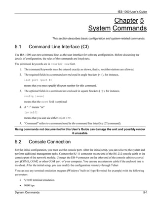 IES-1000 User’s Guide


                                                                          Chapter 5
                                                                   System Commands
                                  This section describes basic configuration and system-related commands.


5.1         Command Line Interface (CI)
The IES-1000 uses text command lines as the user interface for software configuration. Before discussing the
details of configuration, the rules of the commands are listed next.
The command keywords are in courier new font.
    1. The command keywords must be entered exactly as shown, that is, no abbreviations are allowed.
    2. The required fields in a command are enclosed in angle brackets (<>), for instance,
        list port <port #>

        means that you must specify the port number for this command.
    3. The optional fields in a command are enclosed in square brackets ([]), for instance,
        config [save]

        means that the save field is optional.
    4. A “|” means “or”
        [on|off]
        means that you can use either on or off.
    5. “Command” refers to a command used in the command line interface (CI command).

Using commands not documented in this User’s Guide can damage the unit and possibly render
                                      it unusable.


5.2         Console Connection
For the initial configuration, you must use the console port. After the initial setup, you can telnet to the system and
perform additional management tasks. Connect the RJ-11 connector on one end of the RS-232 console cable to the
console port of the network module. Connect the DB-9 connector on the other end of the console cable to a serial
port (COM1, COM2 or other COM port) of your computer. You can use an extension cable if the enclosed one is
too short. After the initial setup, you can modify the configuration remotely through Telnet
You can use any terminal emulation program (Windows’ built-in HyperTerminal for example) with the following
parameters:
    •   VT100 terminal emulation
    •   9600 bps

System Commands                                                                                                      5-1
 