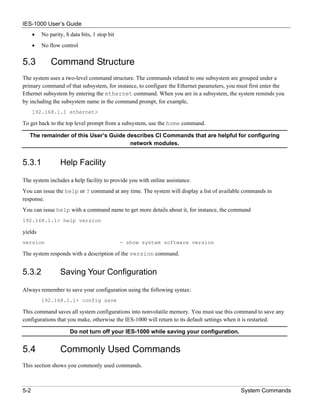 IES-1000 User’s Guide
      •   No parity, 8 data bits, 1 stop bit
      •   No flow control


5.3           Command Structure
The system uses a two-level command structure. The commands related to one subsystem are grouped under a
primary command of that subsystem, for instance, to configure the Ethernet parameters, you must first enter the
Ethernet subsystem by entering the ethernet command. When you are in a subsystem, the system reminds you
by including the subsystem name in the command prompt, for example,
      192.168.1.1 ethernet>

To get back to the top level prompt from a subsystem, use the home command.

   The remainder of this User’s Guide describes CI Commands that are helpful for configuring
                                       network modules.


5.3.1             Help Facility

The system includes a help facility to provide you with online assistance.
You can issue the help or ? command at any time. The system will display a list of available commands in
response.
You can issue help with a command name to get more details about it, for instance, the command
192.168.1.1> help version

yields
version                                        - show system software version

The system responds with a description of the version command.


5.3.2             Saving Your Configuration

Always remember to save your configuration using the following syntax:
          192.168.1.1> config save

This command saves all system configurations into nonvolatile memory. You must use this command to save any
configurations that you make, otherwise the IES-1000 will return to its default settings when it is restarted.

                       Do not turn off your IES-1000 while saving your configuration.


5.4               Commonly Used Commands
This section shows you commonly used commands.



5-2                                                                                         System Commands
 