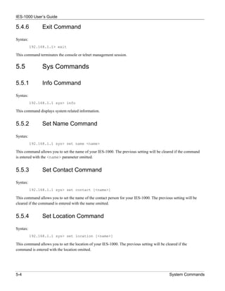 IES-1000 User’s Guide

5.4.6           Exit Command

Syntax:
          192.168.1.1> exit

This command terminates the console or telnet management session.


5.5             Sys Commands

5.5.1           Info Command

Syntax:
          192.168.1.1 sys> info

This command displays system related information.


5.5.2           Set Name Command

Syntax:
          192.168.1.1 sys> set name <name>

This command allows you to set the name of your IES-1000. The previous setting will be cleared if the command
is entered with the <name> parameter omitted.


5.5.3           Set Contact Command

Syntax:
          192.168.1.1 sys> set contact [<name>]

This command allows you to set the name of the contact person for your IES-1000. The previous setting will be
cleared if the command is entered with the name omitted.


5.5.4           Set Location Command

Syntax:
          192.168.1.1 sys> set location [<name>]

This command allows you to set the location of your IES-1000. The previous setting will be cleared if the
command is entered with the location omitted.




5-4                                                                                           System Commands
 