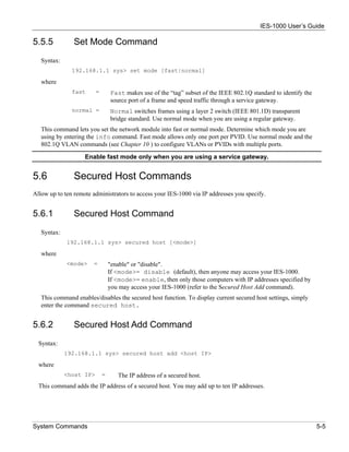 IES-1000 User’s Guide

5.5.5           Set Mode Command
   Syntax:
               192.168.1.1 sys> set mode [fast|normal]

   where
               fast      =       Fast makes use of the “tag” subset of the IEEE 802.1Q standard to identify the
                                 source port of a frame and speed traffic through a service gateway.
               normal =          Normal switches frames using a layer 2 switch (IEEE 801.1D) transparent
                                 bridge standard. Use normal mode when you are using a regular gateway.
   This command lets you set the network module into fast or normal mode. Determine which mode you are
   using by entering the info command. Fast mode allows only one port per PVID. Use normal mode and the
   802.1Q VLAN commands (see Chapter 10 ) to configure VLANs or PVIDs with multiple ports.

                    Enable fast mode only when you are using a service gateway.


5.6             Secured Host Commands
Allow up to ten remote administrators to access your IES-1000 via IP addresses you specify.


5.6.1           Secured Host Command
   Syntax:
             192.168.1.1 sys> secured host [<mode>]

   where
             <mode>    =         "enable" or "disable".
                                 If <mode>= disable (default), then anyone may access your IES-1000.
                                 If <mode>= enable, then only those computers with IP addresses specified by
                                 you may access your IES-1000 (refer to the Secured Host Add command).
   This command enables/disables the secured host function. To display current secured host settings, simply
   enter the command secured host.


5.6.2           Secured Host Add Command
  Syntax:
             192.168.1.1 sys> secured host add <host IP>

  where
             <host IP>       =      The IP address of a secured host.
  This command adds the IP address of a secured host. You may add up to ten IP addresses.




System Commands                                                                                                   5-5
 