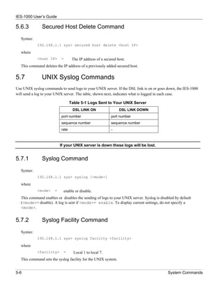 IES-1000 User’s Guide

5.6.3          Secured Host Delete Command
   Syntax:
             192.168.1.1 sys> secured host delete <host IP>

   where
             <host IP>     =       The IP address of a secured host.
   This command deletes the IP address of a previously added secured host.

5.7            UNIX Syslog Commands
Use UNIX syslog commands to send logs to your UNIX server. If the DSL link is on or goes down, the IES-1000
will send a log to your UNIX server. The table, shown next, indicates what is logged in each case.

                                  Table 5-1 Logs Sent to Your UNIX Server
                                   DSL LINK ON                  DSL LINK DOWN
                           port number                     port number
                           sequence number                 sequence number
                           rate                            -



                           If your UNIX server is down these logs will be lost.


5.7.1          Syslog Command
   Syntax:
             192.168.1.1 sys> syslog [<mode>]

   where
             <mode>    =     enable or disable.
   This command enables or disables the sending of logs to your UNIX server. Syslog is disabled by default
   (<mode>= disable). A log is sent if <mode>= enable. To display current settings, do not specify a
   <mode>.


5.7.2          Syslog Facility Command
   Syntax:
             192.168.1.1 sys> syslog facility <facility>

   where
             <facility>      =      Local 1 to local 7.
   This command sets the syslog facility for the UNIX system.


5-6                                                                                        System Commands
 