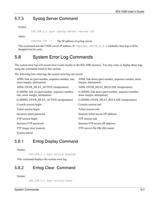 IES-1000 User’s Guide

5.7.3            Syslog Server Command
   Syntax:
              192.168.1.1 sys> syslog server <server IP>

   where
              <server IP>       =     The IP address of syslog server.
   This command sets the UNIX server IP address. If <server IP>=0.0.0.0 (default), then logs will be
   dropped (not be sent).


5.8              System Error Log Commands
The system error log will record error events locally to the IES-1000 memory. You may clear or display these logs
using the commands listed in this section.
The following lists what logs the system error log can record.
 ADSL link on (port number, sequence number, rate,       ADSL link down (port number, sequence number, noise
 noise margin, attenuation)                              margin, attenuation)
 ADSL OVER_HEAT_ACTIVE (temperature)                     ADSL OVER_HEAT_RELEASE (temperature)
 G.SHDSL link on (port number, sequence number,          G.SHDSL link down (port number, sequence number,
 rate, noise margin, attenuation)                        noise margin, attenuation)
 G.SHDSL OVER_HEAT_ACTIVE (temperature)                  G.SHDSL OVER_HEAT_RELEASE (temperature)
 Console session begin                                   Console session end
 Telnet session begin                                    Telnet session end
 Incorrect telnet password                               Insecure telnet access (IP address)
 FTP session begin                                       FTP session end
 Incorrect FTP password                                  Insecure FTP access (IP address)
 FTP image error (reason)                                FTP receive file OK (file name)
 System reboot


5.8.1            Errlog Display Command
  Syntax:
             192.168.1.1 sys> errlog display

  This command displays the system error log.


5.8.2            Errlog Clear Command
  Syntax:
             192.168.1.1 sys> errlog clear


System Commands                                                                                                5-7
 