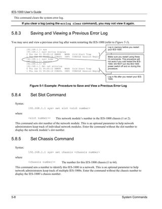 IES-1000 User’s Guide
  This command clears the system error log.
        If you clear a log (using the errlog clear command), you may not view it again.


5.8.3           Saving and Viewing a Previous Error Log

You may save and view a previous error log after warm restarting the IES-1000 (refer to Figure 5-1).
                                                                                 Log in memory before you restart
             192.168.1.1> sys                                                    your IES-1000.
             192.168.1.1 sys> errlog display
             0 Thu Jan 01 00:00:12 SNMPR   WARN    Cold Start Trap
             1 Thu Jan 01 00:00:14 CONSOL INFO     CONSOLE Session Begin         Make sure you restart using these
             192.168.1.1 sys> home                                               CI commands. This procedure will
             192.168.1.1> restart                                                not work if you cold restart the IES-
             192.168.1.1> fm                                                     1000. DO NOT turn the IES-1000
             192.168.1.1 fm> cat errorlog                                        power switch off and on during this
             0 Thu Jan 01 00:00:12 SNMPR   WARN    Cold Start Trap               procedure.
             1 Thu Jan 01 00:00:14 CONSOL INFO     CONSOLE Session Begin

                                                                                 Log in file after you restart your IES-
                                                                                 1000.


               Figure 5-1 Example: Procedure to Save and View a Previous Error Log


5.8.4           Set Slot Command
   Syntax:
              192.168.1.1 sys> set slot <slot number>

   where
              <slot number>=         This network module’s number in the IES-1000 chassis (1 or 2).
   This command sets slot number of the network module. This is an optional parameter to help network
   administrators keep track of individual network modules. Enter the command without the slot number to
   display the network module’s slot number.


5.8.5           Set Chassis Command
   Syntax:
              192.168.1.1 sys> set chassis <chassis number>

   where
              <chassis number>=           The number for this IES-1000 chassis (1 to 64).
   This command sets a number to identify this IES-1000 in a network. This is an optional parameter to help
   network administrators keep track of multiple IES-1000s. Enter the command without the chassis number to
   display the IES-1000’s chassis number.




5-8                                                                                              System Commands
 