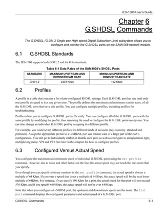IES-1000 User’s Guide


                                                                     Chapter 6
                                                             G.SHDSL Commands
        The G.SHDSL (G.991.2 Single-pair High-speed Digital Subscriber Line) subsystem allows you to
                        configure and monitor the G.SHDSL ports on the SAM1008 network module.


6.1         G.SHDSL Standards
The IES-1000 supports both G.991.2 and the G.hs standards.

                           Table 6-1 Data Rates of the SAM1008’s SHDSL Ports
          STANDARD           MAXIMUM UPSTREAM AND                        MINIMUM UPSTREAM AND
                               DOWNSTREAM RATE                             DOWNSTREAM RATE
            G.991.2                    2304 Kbps                                    192 Kbps


6.2             Profiles
A profile is a table that contains a list of pre-configured SHDSL settings. Each G.SHDSL port has one (and only
one) profile assigned to it at any given time. The profile defines the maximum and minimum transfer rates, of all
the G.SHDSL ports that have this profile. You can configure multiple profiles, including profiles for
troubleshooting.
Profiles allow you to configure G.SHDSL ports efficiently. You can configure all of the G.SHDSL ports with the
same profile by modifying the profile, thus removing the need to configure the G.SHDSL ports one-by-one. You
can also change an individual G.SHDSL port by assigning it a different profile.
For example, you could set up different profiles for different kinds of accounts (say economy, standard and
premium). Assign the appropriate profile to a G.SHDSL port and it takes care of a large part of the port’s
configuration. You still get to individually enable or disable each port, as well as configure its encapsulation type,
multiplexing mode, VPI and VCI. See later in this chapter for how to configure profiles.


6.3             Configured Versus Actual Speed
You configure the maximum and minimum speed of individual G.SHDSL ports using the set profile
command. However, due to noise and other factors on the line, the actual speed may not reach the maximum that
you specify.
Even though you can specify arbitrary numbers in the set profile command, the actual speed is always a
multiple of 64 Kbps. If you enter a speed that is not a multiple of 64 Kbps, the actual speed will be the next lower
multiple of 64Kbps. For instance, if you specify 600 Kbps for a port, the actual speed for that port will not exceed
576 Kbps, and if you specify 660 Kbps, the actual speed will not be over 640Kbps.
Note that when you configure a G.SHDSL port, the upstream and downstream speeds are the same. The list
port command displays the configured parameters and actual speed of a G.SHDSL port.

G.SHDSL Commands                                                                                                     6-1
 