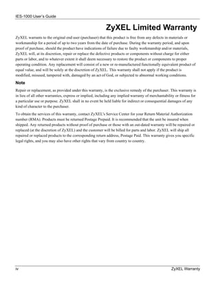 IES-1000 User’s Guide


                                                          ZyXEL Limited Warranty
ZyXEL warrants to the original end user (purchaser) that this product is free from any defects in materials or
workmanship for a period of up to two years from the date of purchase. During the warranty period, and upon
proof of purchase, should the product have indications of failure due to faulty workmanship and/or materials,
ZyXEL will, at its discretion, repair or replace the defective products or components without charge for either
parts or labor, and to whatever extent it shall deem necessary to restore the product or components to proper
operating condition. Any replacement will consist of a new or re-manufactured functionally equivalent product of
equal value, and will be solely at the discretion of ZyXEL. This warranty shall not apply if the product is
modified, misused, tampered with, damaged by an act of God, or subjected to abnormal working conditions.
Note
Repair or replacement, as provided under this warranty, is the exclusive remedy of the purchaser. This warranty is
in lieu of all other warranties, express or implied, including any implied warranty of merchantability or fitness for
a particular use or purpose. ZyXEL shall in no event be held liable for indirect or consequential damages of any
kind of character to the purchaser.
To obtain the services of this warranty, contact ZyXEL's Service Center for your Return Material Authorization
number (RMA). Products must be returned Postage Prepaid. It is recommended that the unit be insured when
shipped. Any returned products without proof of purchase or those with an out-dated warranty will be repaired or
replaced (at the discretion of ZyXEL) and the customer will be billed for parts and labor. ZyXEL will ship all
repaired or replaced products to the corresponding return address, Postage Paid. This warranty gives you specific
legal rights, and you may also have other rights that vary from country to country.




iv                                                                                                  ZyXEL Warranty
 