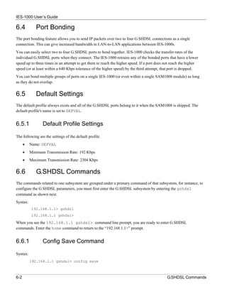 IES-1000 User’s Guide

6.4          Port Bonding
The port bonding feature allows you to send IP packets over two to four G.SHDSL connections as a single
connection. This can give increased bandwidth in LAN-to-LAN applications between IES-1000s.
You can easily select two to four G.SHDSL ports to bond together. IES-1000 checks the transfer rates of the
individual G.SHDSL ports when they connect. The IES-1000 retrains any of the bonded ports that have a lower
speed up to three times in an attempt to get them to reach the higher speed. If a port does not reach the higher
speed (or at least within a 640 Kbps tolerance of the higher speed) by the third attempt, that port is dropped.
You can bond multiple groups of ports on a single IES-1000 (or even within a single SAM1008 module) as long
as they do not overlap.


6.5          Default Settings
The default profile always exists and all of the G.SHDSL ports belong to it when the SAM1008 is shipped. The
default profile's name is set to DEFVAL.


6.5.1            Default Profile Settings

The following are the settings of the default profile.
      •   Name: DEFVAL
      •   Minimum Transmission Rate: 192 Kbps
      •   Maximum Transmission Rate: 2304 Kbps


6.6          G.SHDSL Commands
The commands related to one subsystem are grouped under a primary command of that subsystem, for instance, to
configure the G.SHDSL parameters, you must first enter the G.SHDSL subsystem by entering the gshdsl
command as shown next.
Syntax:
           192.168.1.1> gshdsl
           192.168.1.1 gshdsl>
When you see the 192.168.1.1 gshdsl> command line prompt, you are ready to enter G.SHDSL
commands. Enter the home command to return to the “192.168.1.1>” prompt.


6.6.1            Config Save Command

Syntax:
          192.168.1.1 gshdsl> config save



6-2                                                                                         G.SHDSL Commands
 