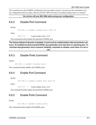 IES-1000 User’s Guide
This command saves the G.SHDSL configuration into nonvolatile memory. You must use this command to save
any configurations that you make, otherwise the IES-1000 will return to its default settings when it is restarted.

                    Do not turn off your IES-1000 while saving your configuration.


6.6.2           Disable Port Command
  Syntax:
             192.168.1.1 gshdsl> disable port <port #>

  where
             <port #>     =     A port number, from 1 to 8
  This command forcibly disables the specified G.SHDSL port.

The factory default of all ports is disabled. A port must be enabled before data transmission can
occur. An enabled but disconnected SHDSL port generates more heat than an operating port. To
minimize heat generation and to enhance reliability, remember to disable a port when it is not in
                                                 use.


6.6.3           Disable Ports Command

Syntax:
          192.168.1.1 gshdsl> disable ports

This command forcibly disables all G.SHDSL ports.


6.6.4           Enable Port Command
  Syntax:
             192.168.1.1 gshdsl> enable port <port #>

  where
             <port #>     =     A port number, from 1 to 8
  This command forcibly enables the specified G.SHDSL port.


6.6.5           Enable Ports Command

Syntax:
            192.168.1.1 gshdsl> enable ports

This command forcibly enables all G.SHDSL ports.




G.SHDSL Commands                                                                                                     6-3
 