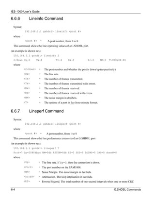 IES-1000 User’s Guide

6.6.6             Lineinfo Command
  Syntax:
            192.168.1.1 gshdsl> lineinfo <port #>

  where
            <port #>     =       A port number, from 1 to 8
  This command shows the line operating values of a G.SHDSL port.
An example is shown next.
  192.168.1.1 gshdsl> lineinfo 2
  2=Down Sp=0          Tx=0               Tr=0     Rx=0             Rr=0         NM=0   T=000:00:00
  where
            <2=Down>    =     The port number and whether the port is down/up (respectively).
            <Sp>        =     The line rate.
            <Tx>        =     The number of frames transmitted.
            <Tr>        =     The number of frames transmitted with errors.
            <Rx>        =     The number of frames received.
            <Rr>        =     The number of frames received with errors.
            <NM>        =     The noise margin in decibels.
            <T>         =     The uptime of a port in day:hour:minute format.


6.6.7             Lineperf Command
  Syntax:
            192.168.1.1 gshdsl> lineperf <port #>

  where
            <port #>     =      A port number, from 1 to 8
  This command shows the line performance counters of an G.SHDSL port
An example is shown next.
  192.168.1.1 gshdsl> lineperf 7
  Port=7 Sp=2048kbps NM=0db ATTEN=0db ES=0 SES=0 LOSWS=0 UAS=0 downN=0
  where
            <Sp>        = The line rate. If Sp=0, then the connection is down.
            <Port>      = The port number on the SAM1008.
            <NM>        = Noise Margin. The noise margin in decibels.
            <ATTEN>     = Attenuation. The loop attenuation in seconds.
            <ES>        = Errored Second. The total number of one-second intervals when one or more CRC
                                      f    d
6-4                                                                                        G.SHDSL Commands
 