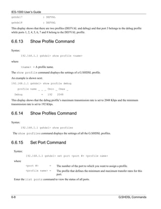 IES-1000 User’s Guide
gshdsl7                     : DEFVAL

gshdsl8                     : DEFVAL

This display shows that there are two profiles (DEFVAL and debug) and that port 3 belongs to the debug profile
while ports 1, 2, 4, 5, 6, 7 and 8 belong to the DEFVAL profile.


6.6.13          Show Profile Command

Syntax:
          192.168.1.1 gshdsl> show profile <name>

where
          <name> = A profile name.
The show profile command displays the settings of a G.SHDSL profile.
An example is shown next.
192.168.1.1 gshdsl> show profile debug

      profile name _ _ _ Cmin _ Cmax _

  Debug                  =    192      2048

This display shows that the debug profile’s maximum transmission rate is set to 2048 Kbps and the minimum
transmission rate is set to 192 Kbps.


6.6.14          Show Profiles Command

Syntax:
          192.168.1.1 gshdsl> show profiles

 The show profiles command displays the settings of all the G.SHDSL profiles.


6.6.15          Set Port Command
  Syntax:
             192.168.1.1 gshdsl> set port <port #> <profile name>

  where
             <port #>           =      The number of the port to which you want to assign a profile.
             <profile name> =          The profile that defines the minimum and maximum transfer rates for this
                                       port.
  Enter the list ports command to view the status of all ports.




6-8                                                                                         G.SHDSL Commands
 