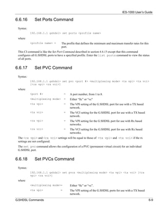 IES-1000 User’s Guide

6.6.16        Set Ports Command
 Syntax:
           192.168.1.1 gshdsl> set ports <profile name>

 where
           <profile name> =        The profile that defines the minimum and maximum transfer rates for this
                                   port.
 This CI command is like the Set Port Command described in section 6.6.15 except that this command
 configures all G.SHDSL ports to have a specified profile. Enter the list ports command to view the status
 of all ports.


6.6.17        Set PVC Command
 Syntax:
           192.168.1.1 gshdsl> set pvc <port #> <multiplexing mode> <tx vpi> <tx vci>
           [<rx vpi> <rx vci>]
 where
           <port #>                    =   A port number, from 1 to 8.
           <multiplexing mode>         =   Either “llc” or “vc"
           <tx vpi>                    =   The VPI setting of the G.SHDSL port for use with a TX based
                                           network.
           <tx vci>                    =   The VCI setting for the G.SHDSL port for use with a TX based
                                           network.
           <rx vpi>                    =   The VPI setting for the G.SHDSL port for use with Rx based
                                           networks.
           <rx vci>                    =   The VCI setting for the G.SHDSL port for use with Rx based
                                           networks.
 The <rx vpi> and <rx vci> settings will be equal to those of <tx vpi> and <tx vci> if the rx
 settings are not configured.
 The set pvc command allows the configuration of a PVC (permanent virtual circuit) for an individual
 G.SHDSL port.


6.6.18        Set PVCs Command
 Syntax:
           192.168.1.1 gshdsl> set pvcs <multiplexing mode> <tx vpi> <tx vci> [<rx
           vpi> <rx vci>]
 where
           <multiplexing mode>=            Either “llc” or “vc”.
           <tx vpi>                =       The VPI setting of the G.SHDSL ports for use with a TX based
                                           network.

G.SHDSL Commands                                                                                              6-9
 