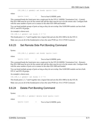 IES-1000 User’s Guide
           192.168.1.1 gshdsl> set bondc <ports list>

 where
           <ports list>              =       Two to four G.SHDSL ports.
 This command bonds the listed ports into a single port for the STU-C (SHDSL Termination Unit – Central).
 One IES-1000 must be set to be the central side and the other must be set to be the remote side. Configure both
 with the same number of ports set to connect to the other IES-1000 and bonded.
 You can bond multiple groups of ports as long as they do not overlap. One SAM1008 module can have both
 STU-C and STU-R groups.
 An example is shown next.
 192.168.1.1 gshdsl> set bondc 2 3 7 8
 This bonds ports 2, 3, 7 and 8 together into a logical link and sets this IES-1000 to be the STU-C.
 Make sure you set all of the bonded ports to have the same PVID see 10.6.3 PVID Command.


6.6.23         Set Remote Side Port Bonding Command
 Syntax:
           192.168.1.1 gshdsl> set bondr <ports list>

 where
           <ports list>              =       Two to four G.SHDSL ports.
 This command bonds the listed ports into a single port for the STU-R (SHDSL Termination Unit – Remote).
 One IES-1000 must be set to be the central side and the other must be set to be the remote side. Configure both
 with the same number of ports set to connect to the other IES-1000 and bonded.
 You can bond multiple groups of ports as long as they do not overlap. One SAM1008 module can have both
 STU-C and STU-R groups.
 An example is shown next.
 192.168.1.1 gshdsl> set bondr 2 3 7 8
 This bonds ports 2, 3, 7 and 8 together into a logical link and sets this IES-1000 to be the STU-R.
 Make sure you set all of the bonded ports to have the same PVID see 10.6.3 PVID Command.


6.6.24         Delete Port Bonding Command
 Syntax:
           192.168.1.1 gshdsl> delete bond <ports list>

 where
           <ports list>              =       Two to four G.SHDSL ports.




G.SHDSL Commands                                                                                              6-11
 