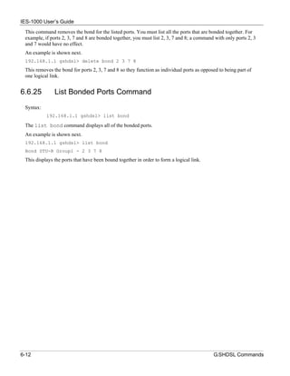 IES-1000 User’s Guide
 This command removes the bond for the listed ports. You must list all the ports that are bonded together. For
 example, if ports 2, 3, 7 and 8 are bonded together, you must list 2, 3, 7 and 8; a command with only ports 2, 3
 and 7 would have no effect.
 An example is shown next.
 192.168.1.1 gshdsl> delete bond 2 3 7 8
 This removes the bond for ports 2, 3, 7 and 8 so they function as individual ports as opposed to being part of
 one logical link.


6.6.25         List Bonded Ports Command
 Syntax:
           192.168.1.1 gshdsl> list bond

 The list bond command displays all of the bonded ports.
 An example is shown next.
 192.168.1.1 gshdsl> list bond
 Bond STU-R Group1 - 2 3 7 8
 This displays the ports that have been bound together in order to form a logical link.




6-12                                                                                        G.SHDSL Commands
 