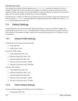 IES-1000 User’s Guide
Even though you can specify arbitrary numbers in the set profile command, the actual rate is always a
multiple of 32 Kbps. If you enter a rate that is not a multiple of 32 Kbps, the actual rate will be the next lower
multiple of 32Kbps. For instance, if you specify 60 Kbps for a port, the actual rate for that port will not exceed 32
Kbps, and if you specify 66 Kbps, the actual rate will not be over 64Kbps.
Note that when you configure an ADSL port, the upstream rate must be less than or equal to the downstream rate.
Note also that the list port command displays the configured parameters of the ADSL port, while the show
port command displays the actual rates.


7.4           Default Settings
The default profile always exists and all of the ADSL ports belong to it when the AAM1008 is shipped. The
default profile's name is set to DEFVAL. The default profile’s maximum downstream rate can only be obtained
when using the G.dmt standard. Configure a profile with a maximum downstream rate of 1536 Kbps or less for
use with G.lite.


7.4.1             Default Profile Settings

The following are the settings of the default profile.
      •   Name: DEFVAL
      •   Profile Status: Active
Downstream ADSL settings:
      •   Target Signal/Noise Rate: 6 db
      •   Maximum Signal/Noise Rate: 31 db
      •   Minimum Signal/Noise Rate: 0 db
      •   Minimum Transmission Rate: 32 Kbps
      •   Maximum Transmission Rate: 2048 Kbps
Upstream ADSL settings:
      •   Target Signal/Noise Rate: 6 db
      •   Maximum Signal/Noise Rate: 31 db
      •   Minimum Signal/Noise Rate: 0 db
      •   Minimum Transmission Rate: 32 Kbps
      •   Maximum Transmission Rate: 512 Kbps


7.4.2             Other Default Settings

The factory default settings for all ADSL ports of the AAM1008 are
      •   Encapsulation: RFC 1483

7-2                                                                                                ADSL Commands
 