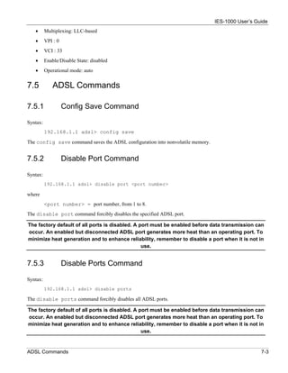 IES-1000 User’s Guide
   •      Multiplexing: LLC-based
   •      VPI : 0
   •      VCI : 33
   •      Enable/Disable State: disabled
   •      Operational mode: auto


7.5           ADSL Commands

7.5.1               Config Save Command

Syntax:
          192.168.1.1 adsl> config save
The config save command saves the ADSL configuration into nonvolatile memory.


7.5.2               Disable Port Command

Syntax:
          192.168.1.1 adsl> disable port <port number>

where
          <port number> = port number, from 1 to 8.
The disable port command forcibly disables the specified ADSL port.

The factory default of all ports is disabled. A port must be enabled before data transmission can
occur. An enabled but disconnected ADSL port generates more heat than an operating port. To
minimize heat generation and to enhance reliability, remember to disable a port when it is not in
                                                 use.


7.5.3               Disable Ports Command

Syntax:
          192.168.1.1 adsl> disable ports

The disable ports command forcibly disables all ADSL ports.

The factory default of all ports is disabled. A port must be enabled before data transmission can
occur. An enabled but disconnected ADSL port generates more heat than an operating port. To
minimize heat generation and to enhance reliability, remember to disable a port when it is not in
                                                 use.


ADSL Commands                                                                                     7-3
 