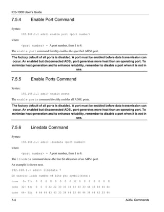 IES-1000 User’s Guide

7.5.4           Enable Port Command

Syntax:
          192.168.1.1 adsl> enable port <port number>

where
          <port number> = A port number, from 1 to 8.
The enable port command forcibly enables the specified ADSL port.

The factory default of all ports is disabled. A port must be enabled before data transmission can
occur. An enabled but disconnected ADSL port generates more heat than an operating port. To
minimize heat generation and to enhance reliability, remember to disable a port when it is not in
                                                 use.


7.5.5           Enable Ports Command

Syntax:
          192.168.1.1 adsl> enable ports

The enable ports command forcibly enables all ADSL ports.

The factory default of all ports is disabled. A port must be enabled before data transmission can
occur. An enabled but disconnected ADSL port generates more heat than an operating port. To
minimize heat generation and to enhance reliability, remember to disable a port when it is not in
                                                 use.


7.5.6           Linedata Command

Syntax:
          192.168.1.1 adsl> linedata <port number>

where
          <port number> = A port number, from 1 to 8.
The linedata command shows the line bit allocation of an ADSL port.
An example is shown next.
192.168.1.1 adsl> linedata 7
DS carrier load: number of bits per symbol(tone):

tone       0- 31:   0   0   0   0   0   0   0   0   0   0   0   0   0   0   0   0

tone      32- 63:   0   0   0 22 22 33 33 33 33 33 33 44 33 44 44 44

tone      64- 95:   4 44 44 43 43 33 34 44 33 44 44 34 44 43 33 44

7-4                                                                                 ADSL Commands
 