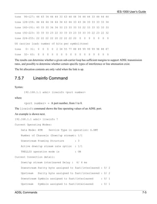 IES-1000 User’s Guide
tone      96-127: 44 43 34 44 44 33 43 44 44 34 44 44 33 44 44 44

tone 128-159: 44 44 44 34 44 34 43 44 33 43 34 33 33 33 33 34

tone 160-191: 43 33 33 34 34 33 23 33 33 33 22 33 33 33 33 33

tone 192-223: 33 33 33 23 22 33 33 33 23 33 33 33 22 23 22 32

tone 224-255: 22 22 22 22 20 22 22 22 20                  0       0   0   0   0   0   0

US carrier load: number of bits per symbol(tone)

tone       0- 31:    0   0   0   0   2 34 55 77 88 89 99 99 99 98 88 87

tone      32- 63:    0   0   0   0   0    0   0   0   0   0       0   0   0   0   0   0

The results can determine whether a given sub-carrier loop has sufficient margins to support ADSL transmission
rates, and possibly to determine whether certain specific types of interference or line attenuation exist.
The bit allocation contents are only valid when the link is up.


7.5.7           Lineinfo Command

Syntax:
          192.168.1.1 adsl> lineinfo <port number>

where
          <port number> = A port number, from 1 to 8.
The lineinfo command shows the line operating values of an ADSL port.
An example is shown next.
192.168.1.1 adsl> lineinfo 7

Current Operating Modes:

     Data Mode: ATM           Service Type in operation: G.DMT

     Number of Channels (Down/up stream): 1/1

     Downstream Framing Structure                     : 3

     Active down/up stream rate option                : 1/1

     TRELLIS operation mode is                        : ON

Current Connection detail:

     Down/up stream interleaved Delay :                 4/ 4 ms

     Downstream Parity byte assigned to fast/interleaved : 0/ 2

     Upstream        Parity byte assigned to fast/interleaved : 0/ 2

     Downstream Symbols assigned to fast/interleaved                              : 0/ 1

     Upstream        Symbols assigned to fast/interleaved                         : 0/ 1


ADSL Commands                                                                                                    7-5
 