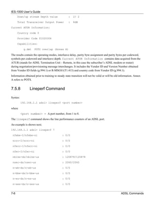 IES-1000 User’s Guide
      Down/up stream Depth value                   :    2/ 2

      Total Transceiver Output Power               :    8dB

Current ATUR Information:

      Country code 0

      Provider Code 01020304

      Capabilities:

            g.dmt    POTS overlap (Annex A)

The results contain the operating modes, interleave delay, parity byte assignment and parity bytes per codeword,
symbols per codeword and interleave depth. Current ATUR Information contains data acquired from the
ATUR (stands for ADSL Termination Unit – Remote, in this case the subscriber’s ADSL modem or router)
during negotiation/provisioning message interchanges. It includes the Vendor ID and Version Number obtained
from Vendor ID fields (g.994.1) or R-MSGS1(T1.413) and country code from Vendor ID (g.994.1).
Information obtained prior to training to steady state transition will not be valid or will be old information. Annex
A refers to POTS.


7.5.8           Lineperf Command

Syntax:
          192.168.1.1 adsl> lineperf <port number>

where
          <port number> = A port number, from 1 to 8.
The lineperf command shows the line performance counters of an ADSL port.
An example is shown next.
192.168.1.1 adsl> lineperf 7

 nfebe-I/nfebe-ni                             : 0/0

 ncrc-I/ncrc-ni                               : 0/0

 nfecc-I/nfecc-ni                             : 0/0

 nfec-I/nfec-ni                               : 0/0

 nblks-ds/nblks-us                            : 120878/120878

 nsec-ds/nsec-us                              : 2060/2060

 n-eb-ds/n-eb-us                              : 0/0

 n-bbe-ds/n-bbe-us                            : 0/0

 n-es-ds/n-es-us                              : 0/0

 n-ses-ds/n-ses-us                            : 0/0


7-6                                                                                                ADSL Commands
 