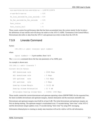 IES-1000 User’s Guide
 non-ses-blks-ds/non-ses-blks-us : 120878/120878

 n-uas-ds/n-uas-us                            : 0/0

 fe_loss_seconds/ne_loss_seconds : 0/0

 fe_fec_seconds/ne_fec_seconds                : 0/0

 fast_trains                                  : 0

 fast_trains_fail                             : 0

These counts contain line performance data that has been accumulated since the system started. In the list above
the definitions of near end/far end will always be relative to the ATU-C (ADSL Termination Unit-Central Office).
Downstream (ds) refers to data from the ATU-C and upstream (us) refers to data from the ATU-R.


7.5.9            Linerate Command

Syntax:
          192.168.1.1 adsl> linerate <port number>

where
          <port number> = A port number, from 1 to 8.
The linerate command shows the line rate parameters of an ADSL port.
An example is shown next.
192.168.1.1 adsl> linerate 7

Current Active Rates:

     AS0 downstream rate                            : 2048 Kbps

     AS1 downstream rate                            : 0 Kbps

     LS0 upstream         rate                      : 512 Kbps

     LS1 upstream         rate                      : 0 Kbps

     Down/up stream Margin                          : 31/22 dB

     Down/up stream Attenuation                     : 0/ 0 dB

     Attainable Down/up stream Rate                 : 11456/ 1344 Kbps

These results contain the current downstream and upstream operating values (SHOWTIME) for the requested line,
the latest available downstream and upstream margins, channel attenuation and the maximum attainable rate.
Downstream and upstream margins must both be at least 6 dB. The initial downstream and upstream margins are
first set during training. The upstream margin is recalculated every 15 seconds during “show time” at the ATU-C
and the downstream margin updates every 15 seconds during “show time” by using EOC messaging.
Information obtained prior to training to steady state transition will not be valid or will be old information.




ADSL Commands                                                                                                     7-7
 