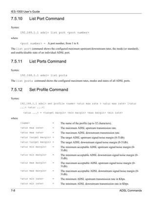 IES-1000 User’s Guide

7.5.10          List Port Command

Syntax:
          192.168.1.1 adsl> list port <port number>

where
          <port number> = A port number, from 1 to 8.
The list port command shows the configured maximum upstream/downstream rates, the mode (or standard),
and enable/disable state of an individual ADSL port.


7.5.11          List Ports Command

Syntax:
          192.168.1.1 adsl> list ports
The list ports command shows the configured maximum rates, modes and states of all ADSL ports.


7.5.12          Set Profile Command

Syntax:
          192.168.1.1 adsl> set profile <name> <atur max rate > <atuc max rate> [<atur
          ...> <atuc ...>]

            <atux ...> = <target margin> <min margin> <max margin> <min rate>

where
          <name>                 =     The name of the profile (up to 32 characters).
          <atur max rate>        =     The maximum ADSL upstream transmission rate.
          <atuc max rate>        =     The maximum ADSL downstream transmission rate.
          <atur target margin> =       The target ADSL upstream signal/noise margin (0-31db).
          <atuc target margin> =       The target ADSL downstream signal/noise margin (0-31db).
          <atur min margin>      =     The minimum acceptable ADSL upstream signal/noise margin (0-
                                       31db).
          <atuc min margin>      =     The minimum acceptable ADSL downstream signal/noise margin (0-
                                       31db).
          <atur max margin>      =     The maximum acceptable ADSL upstream signal/noise margin (0-
                                       31db).
          <atuc max margin>      =     The maximum acceptable ADSL downstream signal/noise margin (0-
                                       31db).
          <atur min rate>        =     The minimum ADSL upstream transmission rate in Kbps.
          <atuc min rate>        =     The minimum ADSL downstream transmission rate in Kbps.

7-8                                                                                     ADSL Commands
 