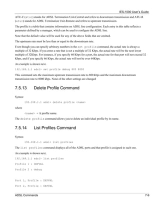 IES-1000 User’s Guide
ATU-C (atuc) stands for ADSL Termination Unit-Central and refers to downstream transmission and ATU-R
(atur) stands for ADSL Termination Unit-Remote and refers to upstream transmission.
The profile is a table that contains information on ADSL line configuration. Each entry in this table reflects a
parameter defined by a manager, which can be used to configure the ADSL line.
Note that the default value will be used for any of the above fields that are omitted.
The upstream rate must be less than or equal to the downstream rate.
Even though you can specify arbitrary numbers in the set profile command, the actual rate is always a
multiple of 32 Kbps. If you enter a rate that is not a multiple of 32 Kbps, the actual rate will be the next lower
multiple of 32Kbps. For instance, if you specify 60 Kbps for a port, the actual rate for that port will not exceed 32
Kbps, and if you specify 66 Kbps, the actual rate will not be over 64Kbps.
An example is shown next.
192.168.1.1 adsl> set profile debug 800 8000

This command sets the maximum upstream transmission rate to 800 kbps and the maximum downstream
transmission rate to 8000 kbps. None of the other settings are changed


7.5.13          Delete Profile Command

Syntax:
          192.168.1.1 adsl> delete profile <name>

where
          <name> = A profile name.
The delete profile command allows you to delete an individual profile by its name.


7.5.14          List Profiles Command

Syntax:
          192.168.1.1 adsl> list profiles

The list profiles command displays all of the ADSL ports and that profile is assigned to each one.
An example is shown next.
192.168.1.1 adsl> list profiles

Profile 1 : DEFVAL

Profile 2 : debug



Port 1, Profile : DEFVAL

Port 2, Profile : DEFVAL


ADSL Commands                                                                                                       7-9
 
