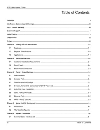 IES-1000 User’s Guide


                                                                                                                                Table of Contents

Copyright....................................................................................................................................................................................... ii

Interference Statements and Warnings ..................................................................................................................................... iii

ZyXEL Limited Warranty ............................................................................................................................................................. iv

Customer Support ........................................................................................................................................................................ v

List of Figures............................................................................................................................................................................... x

List of Tables ............................................................................................................................................................................... xi

Preface ....................................................................................................................................................................................... xiii

Chapter 1            Getting to Know the IES-1000............................................................................................................................. 1-1

     1.1        Features..................................................................................................................................................... 1-1

     1.2        Physical Specifications .............................................................................................................................. 1-3

     1.3        Applications ............................................................................................................................................... 1-4

Chapter 2            Hardware Overview ............................................................................................................................................. 2-1

     2.1        Additional Installation Requirements ......................................................................................................... 2-1

     2.2        Front Panel ................................................................................................................................................ 2-1

     2.3        Front Panel Connections ........................................................................................................................... 2-3

Chapter 3            Factory Default Settings ..................................................................................................................................... 3-1

     3.1        IP Parameters............................................................................................................................................ 3-1

     3.2        Console Port .............................................................................................................................................. 3-1

     3.3        SNMP Community Strings ......................................................................................................................... 3-1

     3.4        Console, Telnet Web Configurator and FTP Password ............................................................................. 3-1

     3.5        G.SHDSL Ports (SAM1008)....................................................................................................................... 3-1

     3.6        ADSL Ports (AAM1008)............................................................................................................................. 3-2

     3.7        Ethernet Port.............................................................................................................................................. 3-2

     3.8        Other Factory Defaults............................................................................................................................... 3-2

Chapter 4            Using the Web Configurator ............................................................................................................................... 4-1

     4.1        Introduction ................................................................................................................................................ 4-1

     4.2        The Web Configurator ............................................................................................................................... 4-1

Chapter 5            System Commands ............................................................................................................................................. 5-1

     5.1        Command Line Interface (CI) .................................................................................................................... 5-1


vi                                                                                                                                                                  Table of Contents
 