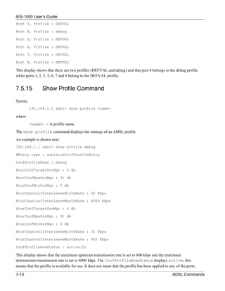 IES-1000 User’s Guide
Port 3, Profile : DEFVAL

Port 4, Profile : debug

Port 5, Profile : DEFVAL

Port 6, Profile : DEFVAL

Port 7, Profile : DEFVAL

Port 8, Profile : DEFVAL

This display shows that there are two profiles (DEFVAL and debug) and that port 4 belongs to the debug profile
while ports 1, 2, 3, 5, 6, 7 and 8 belong to the DEFVAL profile.


7.5.15           Show Profile Command

Syntax:
          192.168.1.1 adsl> show profile <name>

where
          <name> = A profile name.
The show profile command displays the settings of an ADSL profile.
An example is shown next.
192.168.1.1 adsl> show profile debug

#Entry type : adslLineConfProfileEntry

ConfProfileName : debug

AtucConfTargetSnrMgn : 6 db

AtucConfMaxSnrMgn : 31 db

AtucConfMinSnrMgn : 0 db

AtucChanConfInterleaveMinTxRate : 32 Kbps

AtucChanConfInterleaveMaxTxRate : 8000 Kbps

AturConfTargetSnrMgn : 6 db

AturConfMaxSnrMgn : 31 db

AturConfMinSnrMgn : 0 db

AturChanConfInterleaveMinTxRate : 32 Kbps

AturChanConfInterleaveMaxTxRate : 800 Kbps

ConfProfileRowStatus : active(1)

This display shows that the maximum upstream transmission rate is set to 800 kbps and the maximum
downstream transmission rate is set to 8000 kbps. The ConfProfileRowStatus displays active; this
means that the profile is available for use. It does not mean that the profile has been applied to any of the ports.

7-10                                                                                                 ADSL Commands
 
