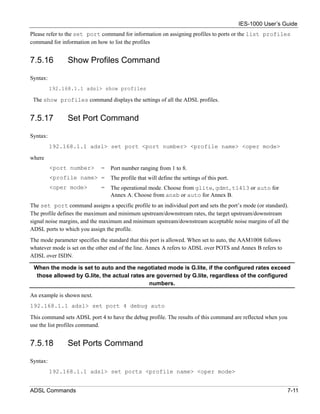 IES-1000 User’s Guide
Please refer to the set port command for information on assigning profiles to ports or the list profiles
command for information on how to list the profiles


7.5.16          Show Profiles Command

Syntax:
          192.168.1.1 adsl> show profiles

 The show profiles command displays the settings of all the ADSL profiles.


7.5.17         Set Port Command

Syntax:
          192.168.1.1 adsl> set port <port number> <profile name> <oper mode>

where
          <port number>      =   Port number ranging from 1 to 8.
          <profile name> =       The profile that will define the settings of this port.
          <oper mode>        =   The operational mode. Choose from glite, gdmt, t1413 or auto for
                                 Annex A. Choose from anxb or auto for Annex B.
The set port command assigns a specific profile to an individual port and sets the port’s mode (or standard).
The profile defines the maximum and minimum upstream/downstream rates, the target upstream/downstream
signal noise margins, and the maximum and minimum upstream/downstream acceptable noise margins of all the
ADSL ports to which you assign the profile.
The mode parameter specifies the standard that this port is allowed. When set to auto, the AAM1008 follows
whatever mode is set on the other end of the line. Annex A refers to ADSL over POTS and Annex B refers to
ADSL over ISDN.

 When the mode is set to auto and the negotiated mode is G.lite, if the configured rates exceed
  those allowed by G.lite, the actual rates are governed by G.lite, regardless of the configured
                                             numbers.

An example is shown next.
192.168.1.1 adsl> set port 4 debug auto

This command sets ADSL port 4 to have the debug profile. The results of this command are reflected when you
use the list profiles command.


7.5.18         Set Ports Command

Syntax:
          192.168.1.1 adsl> set ports <profile name> <oper mode>


ADSL Commands                                                                                                 7-11
 