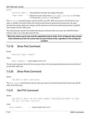 IES-1000 User’s Guide
where
          <profile name> =        The profile that will define the settings of this port.
          <oper mode>         =   Operational mode. Choose from glite, gdmt, t1413 or auto for Annex
                                  A. Choose from anxb or auto for Annex B.
The set ports command assigns a specific profile to all of the ADSL ports and sets all of the ports to one
mode, or standard. The profile defines the maximum and minimum upstream/downstream rates, the target
upstream/downstream signal noise margins, and the maximum and minimum upstream/downstream acceptable
noise margins of all the ADSL ports.
The mode parameter specifies the standard that this port is allowed. When set to auto, the AAM1008 follows
whatever mode is set on the other end of the line.

 When the mode is set to auto and the negotiated mode is G.lite, if the configured rates exceed
  those allowed by G.lite, the actual rates are governed by G.lite, regardless of the configured
                                             numbers.


7.5.19          Show Port Command

Syntax:
          show port <port number>

where
          <port number> = A port number, from 1 to 8.
The show port command shows the line status (up or down), the actual upstream/downstream rates and mode of
an individual ADSL port.


7.5.20          Show Ports Command

Syntax:
          192.168.1.1 adsl> show ports
The show ports command shows the line status (up or down), the actual upstream/downstream rates and the
mode of all ADSL ports.


7.5.21          Set PVC Command

Syntax:
          192.168.1.1 adsl> set pvc <port number> <multiplexing mode> <tx vpi>
          <tx vci> [<rx vpi> <rx vci>]

where
   <port number>                  =   A port number, from 1 to 8.


7-12                                                                                          ADSL Commands
 