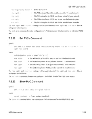 IES-1000 User’s Guide
   <multiplexing mode> =           Either “llc” or “vc"
   <tx vpi>                    =   The VPI setting of the ADSL port for use with a Tx based network
   <tx vci>                    =   The VCI setting for the ADSL port for use with a Tx based network
   <rx vpi>                    =   The VPI setting for the ADSL port for use with Rx based networks
   <rx vci>                    =   The VCI setting for the ADSL port for use with Rx based networks
The <rx vpi> and <rx vci> settings will be equal to those of <tx vpi> and <tx vci> if the rx
settings are not configured.
The set pvc command allows the configuration of a PVC (permanent virtual circuit) for an individual ADSL
port.


7.5.22          Set PVCs Command

Syntax:
          192.168.1.1 adsl> set pvcs <multiplexing mode> <tx vpi> <tx vci> [<rx
          vpi> <rx vci>]

where
          multiplexing mode = either “llc” or “vc”
          <tx vpi>        = The VPI setting of the ADSL ports for use with a Tx based network
          <tx vci>        = The VCI setting for the ADSL ports for use with a Tx based network
          <rx vpi>        = The VPI setting for the ADSL ports for use with Rx based networks
          <rx vpi>        = The VCI setting for the ADSL ports for use with Rx based networks
The <rx vpi> and <rx vci> settings will be equal to those of <tx vpi> and <tx vci> if the rx
settings are not configured.
The set pvcs command allows you to configure a single PVC for all of the ADSL ports at once.


7.5.23          Show PVC Command

Syntax:
          192.168.1.1 adsl> show pvc <port number>

where
          <port number>     = A port number, from 1 to 8.
The show pvc command allows you to display the PVC parameters of an individual ADSL port.




ADSL Commands                                                                                          7-13
 