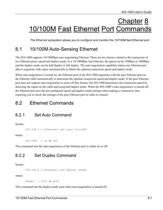 IES-1000 User’s Guide


                                       Chapter 8
            10/100M Fast Ethernet Port Commands
             The Ethernet subsystem allows you to configure and monitor the 10/100M fast Ethernet port.


8.1          10/100M Auto-Sensing Ethernet
The IES-1000 supports 10/100Mbps auto-negotiating Ethernet. There are two factors related to the connection of
two Ethernet ports: speed and duplex mode. In a 10/100Mbps fast Ethernet, the speed can be 10Mbps or 100Mbps
and the duplex mode can be half duplex or full duplex. The auto-negotiation capability makes one Ethernet port
able to negotiate with a peer automatically to obtain the optimal connection speed and duplex mode.
When auto-negotiation is turned on, the Ethernet port of the IES-1000 negotiates with the peer Ethernet port on
the Ethernet cable automatically to determine the optimal connection speed and duplex mode. If the peer Ethernet
port does not support auto-negotiation or turns off this feature, the IES-1000 determines the connection speed by
detecting the signal on the cable and using half duplex mode. When the IES-1000’s auto-negotiation is turned off,
the Ethernet port uses the pre-configured speed and duplex mode settings when making a connection, thus
requiring you to check the settings of the peer Ethernet port in order to connect.


8.2          Ethernet Commands

8.2.1           Set Auto Command

Syntax:
          192.168.1.1 ethernet> set auto <on|off>

where
          <on|off>    = on or off

This command sets the auto-negotiation of the Ethernet port to either on or off.


8.2.2           Set Duplex Command

Syntax:
          192.168.1.1 ethernet> set duplex <mode>

where
          <mode>   = full or half

This command sets the duplex mode used when auto-negotiation is turned off.


10/100M Fast Ethernet Port Commands                                                                             8-1
 