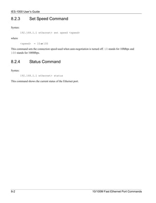 IES-1000 User’s Guide

8.2.3           Set Speed Command

Syntax:
          192.168.1.1 ethernet> set speed <speed>

where
          <speed>   = 10 or 100

This command sets the connection speed used when auto-negotiation is turned off. 10 stands for 10Mbps and
100 stands for 100Mbps.


8.2.4           Status Command

Syntax:
          192.168.1.1 ethernet> status

This command shows the current status of the Ethernet port.




8-2                                                                  10/100M Fast Ethernet Port Commands
 