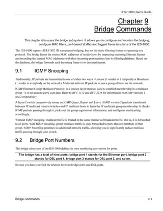 IES-1000 User’s Guide


                                                                           Chapter 9
                                                                    Bridge Commands
       This chapter discusses the bridge subsystem. It allows you to configure and monitor the bridging,
                  configure MAC filters, port-based VLANs and tagged frame functions of the IES-1000.

The IES-1000 supports IEEE 802.1D transparent bridging; but not the static filtering feature or spanning tree
protocol. The bridge learns the source MAC addresses of sender hosts by inspecting incoming Ethernet frames
and recording the learned MAC addresses with their incoming port numbers into its filtering database. Based on
the database, the bridge forwards each incoming frame to its destination port.


9.1             IGMP Snooping
Traditionally, IP packets are transmitted in one of either two ways - Unicast (1 sender to 1 recipient) or Broadcast
(1 sender to everybody on the network). Multicast delivers IP packets to just a group of hosts on the network.
IGMP (Internet Group Multicast Protocol) is a session-layer protocol used to establish membership in a multicast
group - it is not used to carry user data. Refer to RFC 1112 and RFC 2236 for information on IGMP versions 1
and 2 respectively.
A layer-2 switch can passively snoop on IGMP Query, Report and Leave (IGMP version 2) packets transferred
between IP multicast routers/switches and IP multicast hosts to learn the IP multicast group membership. It checks
IGMP packets passing through it, picks out the group registration information, and configures multicasting
accordingly.
Without IGMP snooping, multicast traffic is treated in the same manner as broadcast traffic, that is, it is forwarded
to all ports. With IGMP snooping, group multicast traffic is only forwarded to ports that are members of that
group. IGMP Snooping generates no additional network traffic, allowing you to significantly reduce multicast
traffic passing through your switch.


9.2         Bridge Port Numbers
The bridge subsystem of the IES-1000 defines its own numbering convention for ports.

   The bridge has a total of nine ports: bridge port 1 stands for the Ethernet port, bridge port 2
              stands for DSL port 1, bridge port 3 stands for DSL port 2, and so on.

Be sure you have clarified the relation between bridge ports and DSL ports.




Bridge Commands                                                                                                    9-1
 