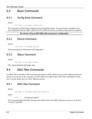 IES-1000 User’s Guide

9.3             Basic Commands

9.3.1           Config Save Command
  Syntax:
            192.168.1.1 bridge> config save

  This command saves the bridge configuration into nonvolatile memory. You must use this command to save
  any configurations that you make, otherwise the IES-1000 will return to its default settings when it is restarted.

                    Do not turn off your IES-1000 while saving your configuration.


9.3.2           Device Command
  Syntax:
             192.168.1.1 bridge> device

  This command shows information on all bridge ports.


9.3.3           Status Command
  Syntax:
            192.168.1.1 bridge> status

  This command displays the bridge status.


9.4             MAC filter Commands
Use MAC filter commands to filter incoming frames based on MAC (Media Access Control) address(es) that you
specify. If you do not use this command, your IES-1000 will not filter frames. MAC filter commands are listed
next. You may specify up to five MAC addresses per port.


9.4.1           MAC filter Command
  Syntax:
            192.168.1.1 bridge> macfilter [<port>]

  where
            port    =      A bridge port number.
  This command displays the MAC filtering status and the fixed source MAC addresses on a port or on all ports
  if no port is specified.




9-2                                                                                               Bridge Commands
 