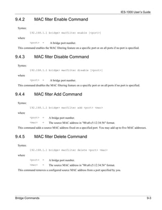 IES-1000 User’s Guide

9.4.2          MAC filter Enable Command
 Syntax:
           192.168.1.1 bridge> macfilter enable [<port>]

 where
           <port>     =      A bridge port number.
 This command enables the MAC filtering feature on a specific port or on all ports if no port is specified.


9.4.3          MAC filter Disable Command
 Syntax:
           192.168.1.1 bridge> macfilter disable [<port>]

 where
           <port>     =      A bridge port number.
 This command disables the MAC filtering feature on a specific port or on all ports if no port is specified.


9.4.4          MAC filter Add Command
 Syntax:
           192.168.1.1 bridge> macfilter add <port> <mac>

 where
           <port>     =     A bridge port number.
           <mac>      =     The source MAC address in "00:a0:c5:12:34:56" format.
 This command adds a source MAC address fixed on a specified port. You may add up to five MAC addresses.


9.4.5          MAC filter Delete Command
 Syntax:
           192.168.1.1 bridge> macfilter delete <port> <mac>

 where
           <port>     =     A bridge port number.
           <mac>      =     The source MAC address in "00:a0:c5:12:34:56" format.
 This command removes a configured source MAC address from a port specified by you.




Bridge Commands                                                                                                9-3
 