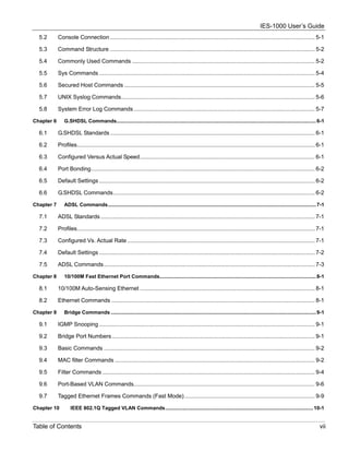 IES-1000 User’s Guide
  5.2       Console Connection .................................................................................................................................. 5-1

  5.3       Command Structure .................................................................................................................................. 5-2

  5.4       Commonly Used Commands .................................................................................................................... 5-2

  5.5       Sys Commands ......................................................................................................................................... 5-4

  5.6       Secured Host Commands ......................................................................................................................... 5-5

  5.7       UNIX Syslog Commands........................................................................................................................... 5-6

  5.8       System Error Log Commands ................................................................................................................... 5-7

Chapter 6      G.SHDSL Commands........................................................................................................................................... 6-1

  6.1       G.SHDSL Standards .................................................................................................................................. 6-1

  6.2       Profiles....................................................................................................................................................... 6-1

  6.3       Configured Versus Actual Speed............................................................................................................... 6-1

  6.4       Port Bonding.............................................................................................................................................. 6-2

  6.5       Default Settings ......................................................................................................................................... 6-2

  6.6       G.SHDSL Commands................................................................................................................................ 6-2

Chapter 7      ADSL Commands................................................................................................................................................. 7-1

  7.1       ADSL Standards ........................................................................................................................................ 7-1

  7.2       Profiles....................................................................................................................................................... 7-1

  7.3       Configured Vs. Actual Rate ....................................................................................................................... 7-1

  7.4       Default Settings ......................................................................................................................................... 7-2

  7.5       ADSL Commands...................................................................................................................................... 7-3

Chapter 8      10/100M Fast Ethernet Port Commands............................................................................................................. 8-1

  8.1       10/100M Auto-Sensing Ethernet ............................................................................................................... 8-1

  8.2       Ethernet Commands ................................................................................................................................. 8-1

Chapter 9      Bridge Commands ............................................................................................................................................... 9-1

  9.1       IGMP Snooping ......................................................................................................................................... 9-1

  9.2       Bridge Port Numbers................................................................................................................................. 9-1

  9.3       Basic Commands ...................................................................................................................................... 9-2

  9.4       MAC filter Commands ............................................................................................................................... 9-2

  9.5       Filter Commands ....................................................................................................................................... 9-4

  9.6       Port-Based VLAN Commands................................................................................................................... 9-6

  9.7       Tagged Ethernet Frames Commands (Fast Mode)................................................................................... 9-9

Chapter 10         IEEE 802.1Q Tagged VLAN Commands....................................................................................................... 10-1


Table of Contents                                                                                                                                                              vii
 