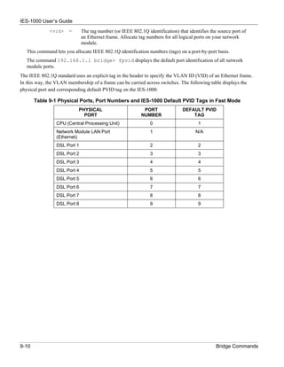 IES-1000 User’s Guide
              <vid>    =      The tag number (or IEEE 802.1Q identification) that identifies the source port of
                              an Ethernet frame. Allocate tag numbers for all logical ports on your network
                              module.
   This command lets you allocate IEEE 802.1Q identification numbers (tags) on a port-by-port basis.
   The command 192.168.1.1 bridge> fpvid displays the default port identification of all network
   module ports.
The IEEE 802.1Q standard uses an explicit tag in the header to specify the VLAN ID (VID) of an Ethernet frame.
In this way, the VLAN membership of a frame can be carried across switches. The following table displays the
physical port and corresponding default PVID tag on the IES-1000.

       Table 9-1 Physical Ports, Port Numbers and IES-1000 Default PVID Tags in Fast Mode
                           PHYSICAL                         PORT               DEFAULT PVID
                             PORT                          NUMBER                  TAG
                 CPU (Central Processing Unit)                 0                       1
                 Network Module LAN Port                       1                      N/A
                 (Ethernet)
                 DSL Port 1                                    2                       2
                 DSL Port 2                                    3                       3
                 DSL Port 3                                    4                       4
                 DSL Port 4                                    5                       5
                 DSL Port 5                                    6                       6
                 DSL Port 6                                    7                       7
                 DSL Port 7                                    8                       8
                 DSL Port 8                                    9                       9




9-10                                                                                            Bridge Commands
 