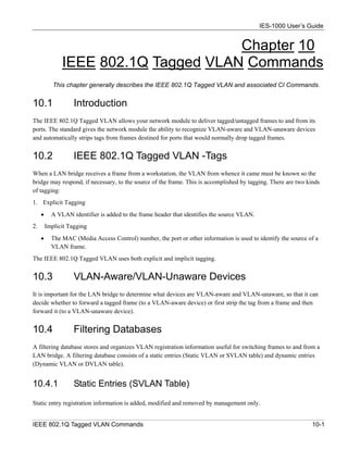 IES-1000 User’s Guide


                                      Chapter 10
               IEEE 802.1Q Tagged VLAN Commands
            This chapter generally describes the IEEE 802.1Q Tagged VLAN and associated CI Commands.


10.1                Introduction
The IEEE 802.1Q Tagged VLAN allows your network module to deliver tagged/untagged frames to and from its
ports. The standard gives the network module the ability to recognize VLAN-aware and VLAN-unaware devices
and automatically strips tags from frames destined for ports that would normally drop tagged frames.


10.2                IEEE 802.1Q Tagged VLAN -Tags
When a LAN bridge receives a frame from a workstation, the VLAN from whence it came must be known so the
bridge may respond, if necessary, to the source of the frame. This is accomplished by tagging. There are two kinds
of tagging:
1. Explicit Tagging
     •     A VLAN identifier is added to the frame header that identifies the source VLAN.
2.       Implicit Tagging
     •     The MAC (Media Access Control) number, the port or other information is used to identify the source of a
           VLAN frame.
The IEEE 802.1Q Tagged VLAN uses both explicit and implicit tagging.


10.3                VLAN-Aware/VLAN-Unaware Devices
It is important for the LAN bridge to determine what devices are VLAN-aware and VLAN-unaware, so that it can
decide whether to forward a tagged frame (to a VLAN-aware device) or first strip the tag from a frame and then
forward it (to a VLAN-unaware device).


10.4                Filtering Databases
A filtering database stores and organizes VLAN registration information useful for switching frames to and from a
LAN bridge. A filtering database consists of a static entries (Static VLAN or SVLAN table) and dynamic entries
(Dynamic VLAN or DVLAN table).


10.4.1              Static Entries (SVLAN Table)

Static entry registration information is added, modified and removed by management only.


IEEE 802.1Q Tagged VLAN Commands                                                                                10-1
 