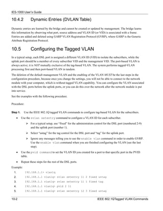 IES-1000 User’s Guide

10.4.2            Dynamic Entries (DVLAN Table)

Dynamic entries are learned by the bridge and cannot be created or updated by management. The bridge learns
this information by observing what port, source address and VLAN ID (or VID) is associated with a frame.
Entries are added and deleted using GARP VLAN Registration Protocol (GVRP), where GARP is the Generic
Attribute Registration Protocol.


10.5              Configuring the Tagged VLAN
In a typical setup, each DSL port is assigned a different VLAN ID (VID) to isolate the subscribers, while the
uplink port should be a member of every subscriber VID and the management VID. The port-based VLAN is
always active; it is NOT mutually exclusive of the tag-based VLAN. The system performs tagged-VLAN
processing first and then port-based VLAN in tandem.
The deletion of the default management VLAN and the enabling of the VLAN MUST be the last steps in the
configuration procedure, because once you change the settings, you will not be able to connect to the network
module with your computer, which is without tagged VLAN capability. You can configure the VLAN associated
with the DSL ports before the uplink ports, or you can do this over the network after the network module is put
into service.
See the examples with the following procedure.

Procedure:

Step 1.     Use the IEEE 802.1Q tagged VLAN commands to configure tag-based VLAN for the subscribers.
    •     Use the svlan setentry command to configure a VLAN ID for each subscriber.
                  For a typical setup, use “fixed” for the administration control for the DSL port (numbered 2-9)
                  and the uplink port (number 1).
                  Select “untag” for the tag control for the DSL port and “tag” for the uplink port.
                  Ignore any messages telling you to use the enable vlan command in order to enable GVRP.
                  Use the enable vlan command when you are finished configuring the VLAN (see the last
                  step).
    •     Use the pvid command to set the VLAN ID you created for a port to that specific port in the PVID
          table.
    •     Repeat these steps for the rest of the DSL ports.
Example:
  1.         192.168.1.1> vlan1q
  2.         192.168.1.1 vlan1q> svlan setentry 11 2 fixed untag
  3.         192.168.1.1 vlan1q> svlan setentry 11 1 fixed tag
  4.         192.168.1.1 vlan1q> pvid 2 11
  5.         192.168.1.1 vlan1q> svlan setentry 12 3 fixed untag


10-2                                                                        IEEE 802.1QTagged VLAN Commands
 