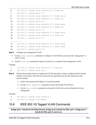 IES-1000 User’s Guide
  6.        192.168.1.1 vlan1q> svlan setentry 12 1 fixed tag
  7.        192.168.1.1 vlan1q> pvid 3 12
  8.        192.168.1.1 vlan1q> svlan setentry 13 4 fixed untag
  9.        192.168.1.1 vlan1q> svlan setentry 13 1 fixed tag
  10.       192.168.1.1 vlan1q> pvid 4 13
  11.       192.168.1.1 vlan1q> svlan setentry 14 5 fixed untag
  12.       192.168.1.1 vlan1q> svlan setentry 14 1 fixed tag
  13.       192.168.1.1 vlan1q> pvid 5 14
  14.       192.168.1.1 vlan1q> svlan setentry 15 6 fixed untag
  15.       192.168.1.1 vlan1q> svlan setentry 15 1 fixed tag
  16.       192.168.1.1 vlan1q> pvid 6 15
  ………………..
  17.       192.168.1.1 vlan1q> svlan setentry 18 9 fixed untag
  18.       192.168.1.1 vlan1q> svlan setentry 18 1 fixed untag
  19.       192.168.1.1 vlan1q> pvid 9 18

Step 2.     Configure your management VLAN.
   •      Use the svlan setentry command to configure a VLAN ID for your device (the “management” or
          “CPU” VLAN.
   •      Use the svlan cpu command to register your device as a member of the management VLAN.
Example:
  1.        192.168.1.1 vlan1q> svlan setentry 2 1 fixed tag
  2.        192.168.1.1 vlan1q> svlan cpu 2

Step 2.     Perform the procedure below to complete the VLAN setup after you have configured all the network
            modules in the chassis. Note that this must be the last step before you lose the connection to the
            network module.
             a. Telnet to the operational IP address of a network module.
             b. Use the svlan delentry command to remove the default VLAN ID (1).
             c. Use the vlan enable command to activate the VLAN after you have finished all of your
                configuration.
Example:
  1.        192.168.1.1 vlan1q> svlan delentry 1
  2.        192.168.1.1 vlan1q> vlan enable


10.6             IEEE 802.1Q Tagged VLAN Commands
  Bridge port 1 stands for the Ethernet port, bridge port 2 stands for DSL port 1, bridge port 3
                                stands for DSL port 2, and so on.


IEEE 802.1Q Tagged VLAN Commands                                                                                 10-3
 