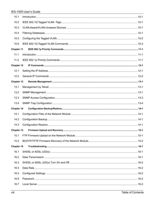 IES-1000 User’s Guide
   10.1   Introduction .............................................................................................................................................. 10-1

   10.2   IEEE 802.1Q Tagged VLAN -Tags........................................................................................................... 10-1

   10.3   VLAN-Aware/VLAN-Unaware Devices .................................................................................................... 10-1

   10.4   Filtering Databases.................................................................................................................................. 10-1

   10.5   Configuring the Tagged VLAN ................................................................................................................. 10-2

   10.6   IEEE 802.1Q Tagged VLAN Commands ................................................................................................. 10-3

Chapter 11       IEEE 802.1p Priority Commands .................................................................................................................. 11-1

   11.1   Introduction .............................................................................................................................................. 11-1

   11.2   IEEE 802.1p Priority Commands............................................................................................................. 11-1

Chapter 12       IP Commands ................................................................................................................................................ 12-1

   12.1   Setting the IP Address ............................................................................................................................. 12-1

   12.2   General IP Commands ............................................................................................................................ 12-2

Chapter 13       Remote Management .................................................................................................................................... 13-1

   13.1   Management by Telnet ............................................................................................................................ 13-1

   13.2   SNMP Management ................................................................................................................................ 13-1

   13.3   SNMP Access Configuration.................................................................................................................... 13-3

   13.4   SNMP Trap Configuration........................................................................................................................ 13-4

Chapter 14       Configuration Backup/Restore..................................................................................................................... 14-1

   14.1   Configuration Files of the Network Module ............................................................................................. 14-1

   14.2   Configuration Backup .............................................................................................................................. 14-1

   14.3   Configuration Restore.............................................................................................................................. 14-1

Chapter 15       Firmware Upload and Recovery................................................................................................................... 15-1

   15.1   FTP Firmware Upload on the Network Module ....................................................................................... 15-1

   15.2   BOOTP/TFTP Firmware Recovery of the Network Module..................................................................... 15-2

Chapter 16       Troubleshooting ............................................................................................................................................ 16-1

   16.1   SHDSL or ADSL LED(s) .......................................................................................................................... 16-1

   16.2   Data Transmission ................................................................................................................................... 16-1

   16.3   SHDSL or ADSL LED(s) Turn On and Off ............................................................................................... 16-2

   16.4   Data Rate................................................................................................................................................. 16-2

   16.5   Configured Settings ................................................................................................................................. 16-2

   16.6   Password ................................................................................................................................................. 16-2

   16.7   Local Server............................................................................................................................................. 16-3


viii                                                                                                                                                Table of Contents
 