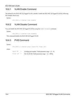IES-1000 User’s Guide

10.6.1        VLAN Enable Command

The default for the IEEE 802.1Q Tagged VLAN is disable. Enable the IEEE 802.1Q Tagged VLAN by following
the example shown next.
  Syntax:
            192.168.1.1 vlan1q> vlan enable


10.6.2        VLAN Disable Command

You can disable the IEEE 802.1Q Tagged VLAN by using the VLAN Disable command.
  Syntax:
            192.168.1.1 vlan1q> vlan disable

  This command disables the IEEE 802.1Q Tagged VLAN.


10.6.3        PVID Command
  Syntax:
            192.168.1.1 vlan1q> pvid [<port #> <vlan id>]

  where
            <port #>    =     A bridge port number. Valid parameter range = [1 - 9].
            <vlan id>   =     The VLAN ID. Valid parameter range = [1 - 4094].




10-4                                                                IEEE 802.1QTagged VLAN Commands
 