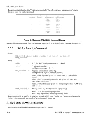IES-1000 User’s Guide
  This command displays the static VLAN registration table. The following figure is an example of what is
  displayed when you use this command.

                                   vid        port#       ad_control      tag_control
                                   --------   -------     ------------    ------------
                                       1        1          fixed           Tag
                                                2          normal          UnTag
                                                3          normal          UnTag

                                      2         1          normal          UnTag
                                                2          fixed           UnTag
                                                3          normal          UnTag

                                      3         1          normal          UnTag
                                                2          normal          UnTag
                                                3          fixed           UnTag




                         Figure 10-2 Example: SVLAN List Command Display
For more information about the Svlan List command display, refer to the Svlan Setentry command (shown next).


10.6.6         SVLAN Setentry Command
  Syntax:
            192.168.1.1 vlan1q> svlan setentry <vid> <port#> <ad_control>
            <tag_control>
  where
            <vid>              =      A VLAN ID. Valid parameter range = [1 – 4094].
            <port#>            =      A bridge port number.
                                      Valid parameter range = [1 – 9].
            <ad_control>       =      Registrar administration control flag.
                                      Valid parameters = [fixed, forbidden, normal].
                                      Select fixed to register a <port #> to the static VLAN table with
                                      <vid>.
                                      Select normal to confirm registration of the <port #> to the static
                                      VLAN table with <vid>.
                                      Select forbidden to block a <port #> from joining the static VLAN table
                                      with <vid>.
            <tag_control> =           The tag control flag. Valid parameters = [tag, untag].
                                      Select tag to add tags to outgoing frames.
                                      Select untag if you do not want to tag outgoing frames.
  This command adds or modifies an entry into the static VLAN table. Display your configuration by using the
  Svlan List command. An example of a configuration is shown next.

Modify a Static VLAN Table Example

  The following is an example of how to modify a static VLAN table.

10-6                                                                     IEEE 802.1QTagged VLAN Commands
 