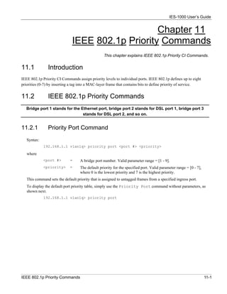 IES-1000 User’s Guide


                                                   Chapter 11
                               IEEE 802.1p Priority Commands
                                                  This chapter explains IEEE 802.1p Priority CI Commands.


11.1            Introduction
IEEE 802.1p Priority CI Commands assign priority levels to individual ports. IEEE 802.1p defines up to eight
priorities (0-7) by inserting a tag into a MAC-layer frame that contains bits to define priority of service.


11.2            IEEE 802.1p Priority Commands
   Bridge port 1 stands for the Ethernet port, bridge port 2 stands for DSL port 1, bridge port 3
                                 stands for DSL port 2, and so on.


11.2.1          Priority Port Command
   Syntax:
             192.168.1.1 vlan1q> priority port <port #> <priority>

   where
             <port #>        =     A bridge port number. Valid parameter range = [1 - 9].
             <priority>      =     The default priority for the specified port. Valid parameter range = [0 - 7],
                                   where 0 is the lowest priority and 7 is the highest priority.
   This command sets the default priority that is assigned to untagged frames from a specified ingress port.
   To display the default port priority table, simply use the Priority Port command without parameters, as
   shown next.
             192.168.1.1 vlan1q> priority port




IEEE 802.1p Priority Commands                                                                                      11-1
 