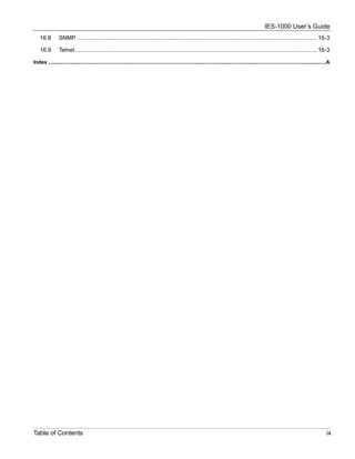 IES-1000 User’s Guide
    16.8        SNMP ...................................................................................................................................................... 16-3

    16.9        Telnet ....................................................................................................................................................... 16-3

Index ..............................................................................................................................................................................................A




Table of Contents                                                                                                                                                                                 ix
 