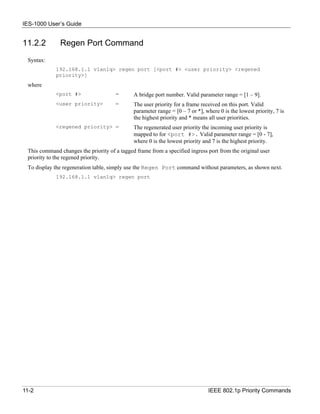 IES-1000 User’s Guide


11.2.2        Regen Port Command
 Syntax:
             192.168.1.1 vlan1q> regen port [<port #> <user priority> <regened
             priority>]
 where
             <port #>                 =       A bridge port number. Valid parameter range = [1 – 9].
             <user priority>          =       The user priority for a frame received on this port. Valid
                                              parameter range = [0 – 7 or *], where 0 is the lowest priority, 7 is
                                              the highest priority and * means all user priorities.
             <regened priority> =             The regenerated user priority the incoming user priority is
                                              mapped to for <port #>. Valid parameter range = [0 - 7],
                                              where 0 is the lowest priority and 7 is the highest priority.
 This command changes the priority of a tagged frame from a specified ingress port from the original user
 priority to the regened priority.
 To display the regeneration table, simply use the Regen Port command without parameters, as shown next.
             192.168.1.1 vlan1q> regen port




11-2                                                                           IEEE 802.1p Priority Commands
 