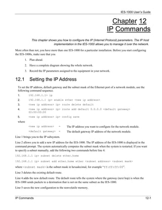 IES-1000 User’s Guide


                                                                                Chapter 12
                                                                              IP Commands
              This chapter shows you how to configure the IP (Internet Protocol) parameters. The IP host
                              implementation in the IES-1000 allows you to manage it over the network.

More often than not, you have more than one IES-1000 for a particular installation. Before you start configuring
the IES-1000s, make sure that you
        1. Plan ahead.
        2. Have a complete diagram showing the whole network.
        3. Record the IP parameters assigned to the equipment in your network.


12.1        Setting the IP Address
  To set the IP address, default gateway and the subnet mask of the Ethernet port of a network module, use the
  following command sequence.
  1.       192.168.1.1> ip
  2.       192.168.1.1 ip> enable ether <new ip address>
  3.       <new ip address> ip> route delete default
  4.       <new ip address> ip> route add default 0.0.0.0 <default gateway>
           00:00:00:00
  5.       <new ip address> ip> config save
  where
           <new ip address>            =     The IP address you want to configure for the network module.
           <default gateway>           =     The default gateway IP address of the network module.
Line 1 brings you to the IP subsystem.
Line 2 allows you to add a new IP address for the IES-1000. The IP address of the IES-1000 is displayed in the
command prompt. The system automatically computes the subnet mask when the system is restarted. If you want
to specify a subnet manually, add the following two commands before line 4:
192.168.1.1 ip> subnet delete ether.home

192.168.1.1 ip> subnet add ether.home ether <subnet address> <subnet mask>

where <subnet mask> is the subnet mask in hexadecimal, for example “ff:ff:ff:00”.
Line 3 deletes the existing default route.
Line 4 adds the new default route. The default route tells the system where the gateway (next hop) is when the
IES-1000 sends packets to a destination that is not on the same subnet as the IES-1000.
Line 5 saves the new configuration to the nonvolatile memory.


IP Commands                                                                                                      12-1
 