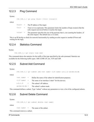 IES-1000 User’s Guide

12.2.3          Ping Command
 Syntax:
            192.168.1.1 ip> ping <host> [<ttl> [<size>]]

 where
            <host>    =     The IP address of the target.
            <ttl>     =     Time to Live (optional). This parameter limits the number of hops (routers) that the
                            echo request can travel before it reaches the target.
            <size>    =     The parameter specifies the size of the payload, that is, not counting the headers, of
                            the echo request. The default size is 32 octets.
 This is an IP facility to check for network functionality by sending an echo request to another IP host and
 waiting for the reply.


12.2.4          Statistics Command

Syntax:
          192.168.1.1 ip> stats <sub cmd>

This command shows the statistics for the traffic of the type specified by the sub-command. Statistics are
available for the following traffic types: ARP, ICMP, IP, raw, TCP and UDP.


12.2.5          Subnet Add Command
 Syntax:
            192.168.1.1 ip> subnet add <net name> <i/f name> a.b.c.d am:bm:cm:dm

 where
            <net name>      =     Define the name of the subnet for identification purposes.
            <i/f name>      =     The name of an interface (“ether” for this device).
            a.b.c.d         =     The subnet’s IP address.
            am:bm:cm:dm =         The subnet’s subnet mask.
 This command defines a subnet. Type “subnet” without any parameters to view a list of the configured subnets.


12.2.6          Subnet Delete Command
 Syntax:
            192.168.1.1 ip> subnet delete <net name>

 where
            <net name>      =     The name of the subnet.
 This command removes a subnet.

IP Commands                                                                                                          12-3
 